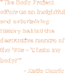 The Body Project offers us an insightful and entertaining history behind the destructive mantra of the '90s - 'I hate my body!' - Katie Couric